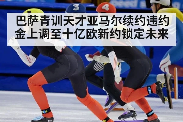 巴萨青训天才亚马尔续约违约金上调至十亿欧新约锁定未来