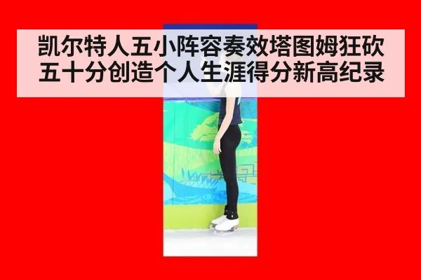 凯尔特人五小阵容奏效塔图姆狂砍五十分创造个人生涯得分新高纪录