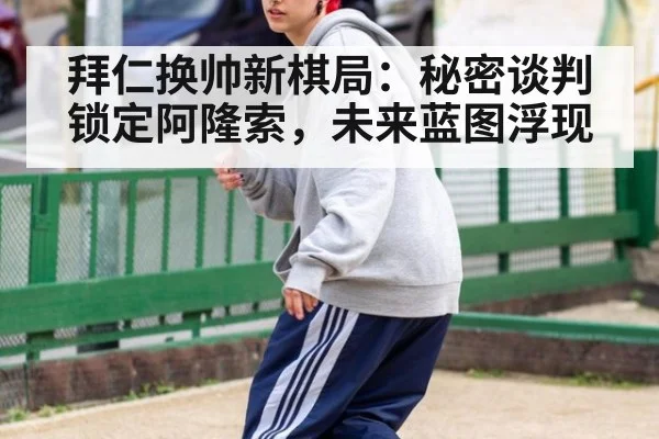 拜仁换帅新棋局:秘密谈判锁定阿隆索,未来蓝图浮现