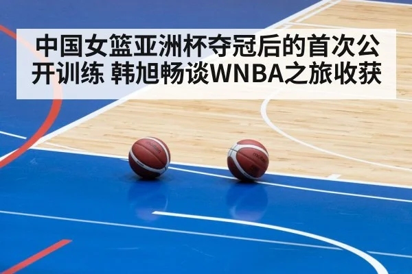 中国女篮亚洲杯夺冠后的首次公开训练 韩旭畅谈WNBA之旅收获
