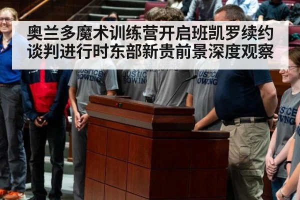 奥兰多魔术训练营开启班凯罗续约谈判进行时东部新贵前景深度观察